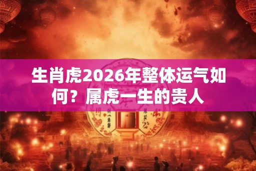 生肖虎2026年整体运气如何？属虎一生的贵人