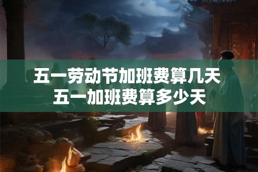 五一劳动节加班费算几天 五一加班费算多少天