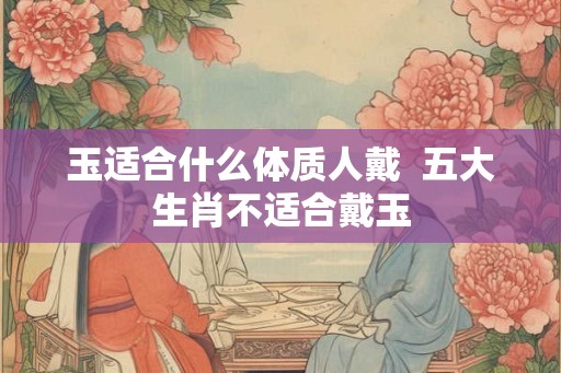 玉适合什么体质人戴  五大生肖不适合戴玉
