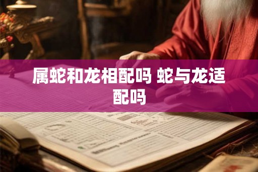 属蛇和龙相配吗 蛇与龙适配吗