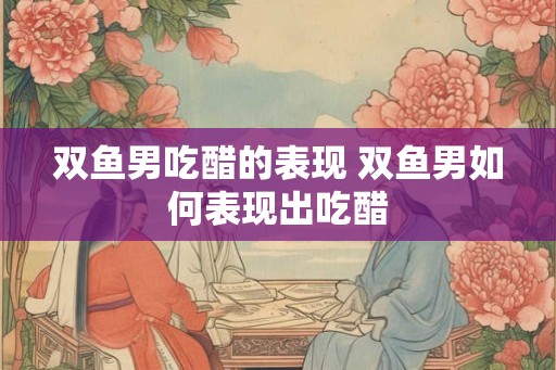 双鱼男吃醋的表现 双鱼男如何表现出吃醋