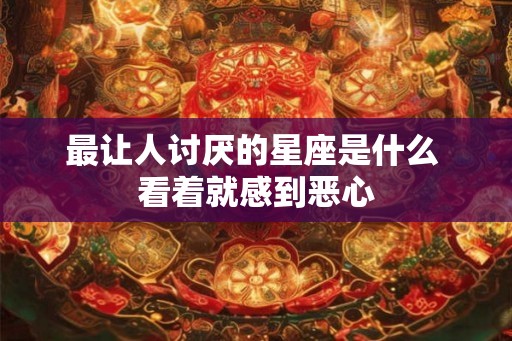 最让人讨厌的星座是什么 看着就感到恶心 最让人讨厌的星座是什么 看着就感到恶心