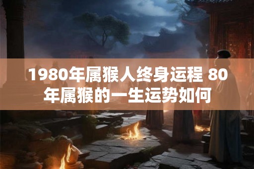1980年属猴人终身运程 80年属猴的一生运势如何