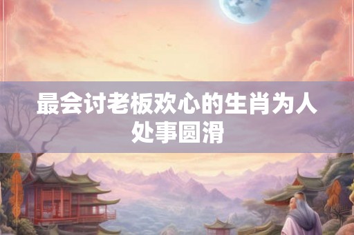 最会讨老板欢心的生肖为人处事圆滑