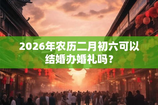 2026年农历二月初六可以结婚办婚礼吗？