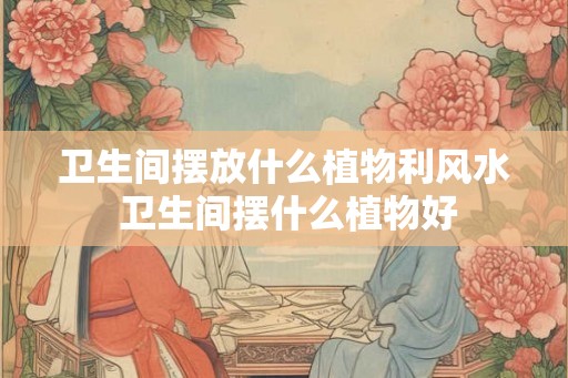 卫生间摆放什么植物利风水 卫生间摆什么植物好