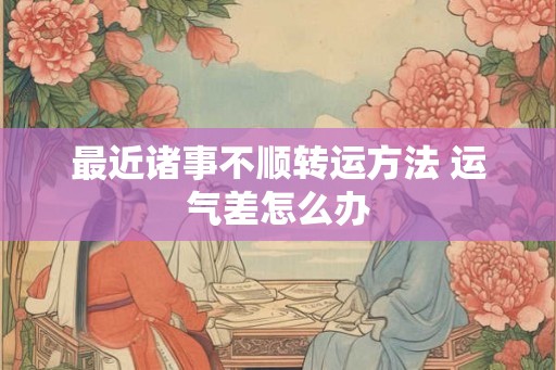 最近诸事不顺转运方法 运气差怎么办 最近诸事不顺转运方法 运气差怎么办