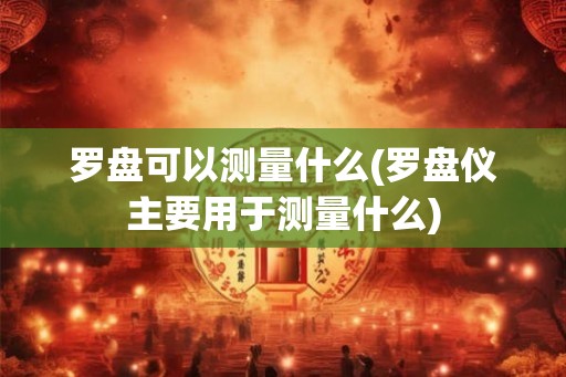 罗盘可以测量什么(罗盘仪主要用于测量什么)