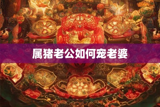 属猪老公如何宠老婆 属猪老公如何宠老婆