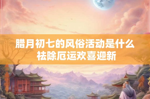 腊月初七的风俗活动是什么 祛除厄运欢喜迎新