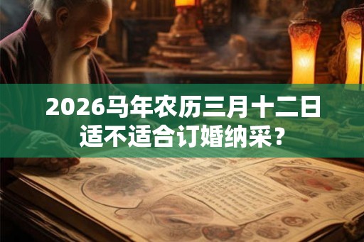 2026马年农历三月十二日适不适合订婚纳采? 2026马年农历三月十二日适不适合订婚纳采?