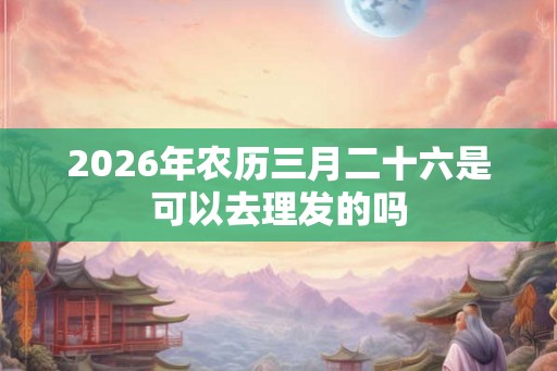 2026年农历三月二十六是可以去理发的吗 2026年农历三月二十六是可以去理发的吗