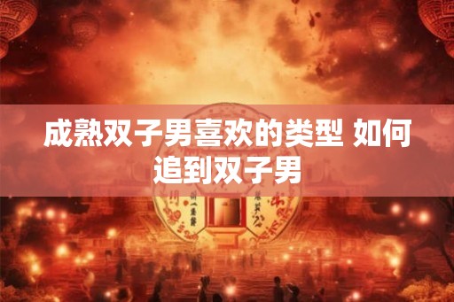 成熟双子男喜欢的类型 如何追到双子男