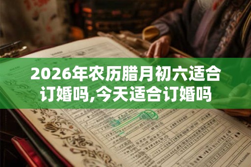 2026年农历腊月初六适合订婚吗,今天适合订婚吗