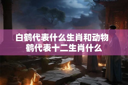 白鹤代表什么生肖和动物 鹤代表十二生肖什么 白鹤代表什么生肖和动物 鹤代表十二生肖什么