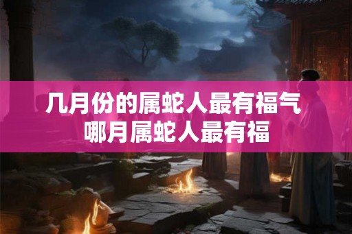 几月份的属蛇人最有福气 哪月属蛇人最有福 几月份的属蛇人最有福气 哪月属蛇人最有福