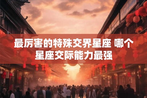 最厉害的特殊交界星座 哪个星座交际能力最强 最厉害的特殊交界星座 哪个星座交际能力最强