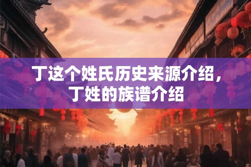 丁这个姓氏历史来源介绍,丁姓的族谱介绍 丁这个姓氏历史来源介绍,丁姓的族谱介绍
