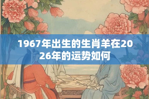 1967年出生的生肖羊在2026年的运势如何