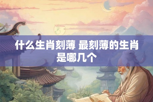 什么生肖刻薄 最刻薄的生肖是哪几个