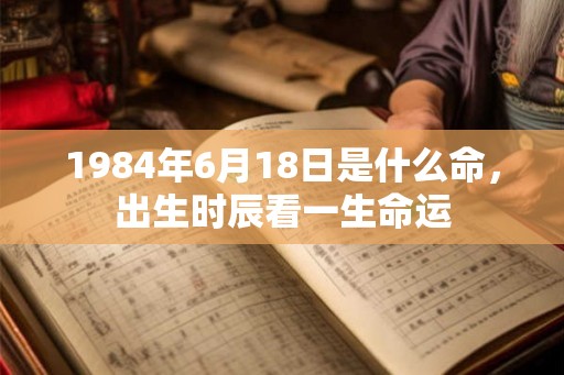 1984年6月18日是什么命,出生时辰看一生命运 1984年6月18日是什么命,出生时辰看一生命运