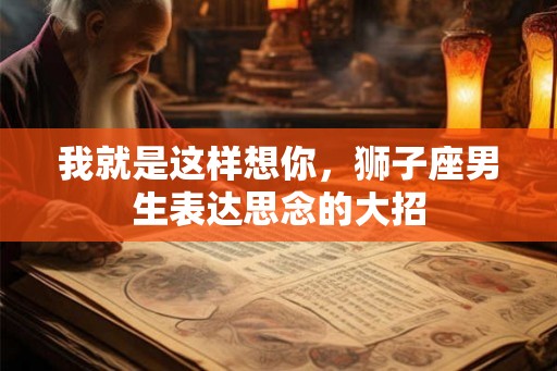 我就是这样想你，狮子座男生表达思念的大招