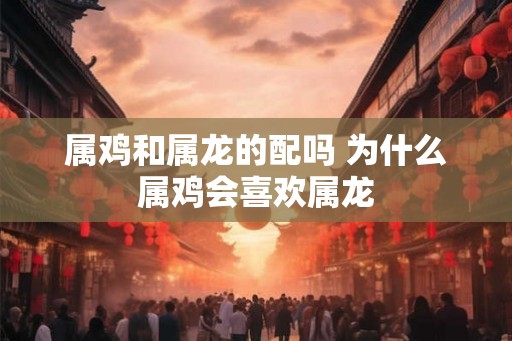 属鸡和属龙的配吗 为什么属鸡会喜欢属龙