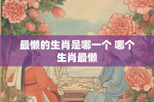最懒的生肖是哪一个 哪个生肖最懒