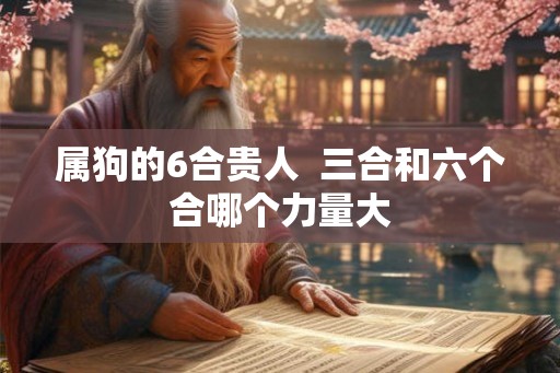 属狗的6合贵人 三合和六个合哪个力量大 属狗的6合贵人 三合和六个合哪个力量大