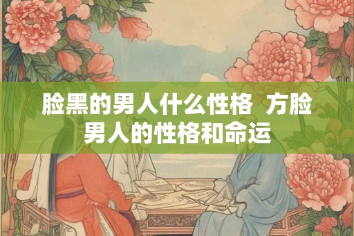 脸黑的男人什么性格  方脸男人的性格和命运