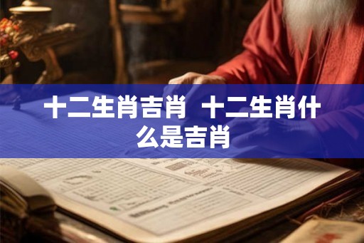 十二生肖吉肖  十二生肖什么是吉肖