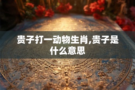 贵子打一动物生肖,贵子是什么意思 贵子打一动物生肖,贵子是什么意思