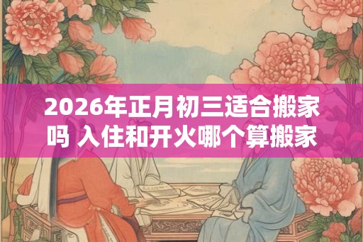 2026年正月初三适合搬家吗 入住和开火哪个算搬家
