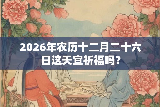 2026年农历十二月二十六日这天宜祈福吗？