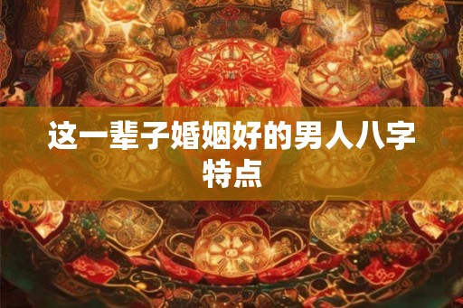 这一辈子婚姻好的男人八字特点 这一辈子婚姻好的男人八字特点