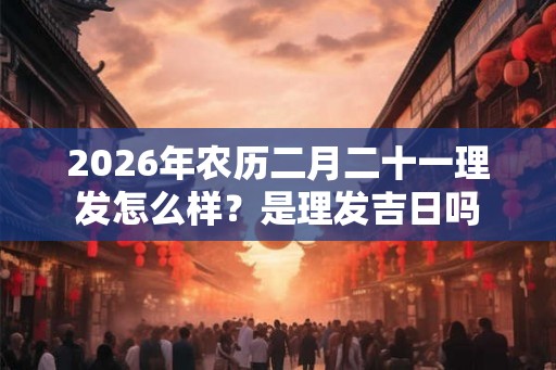2026年农历二月二十一理发怎么样?是理发吉日吗 2026年农历二月二十一理发怎么样?是理发吉日吗