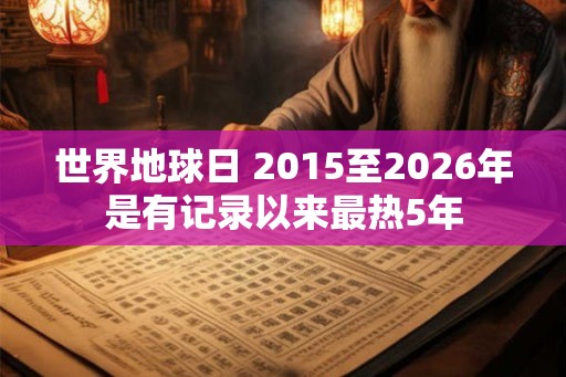 世界地球日 2015至2026年是有记录以来最热5年