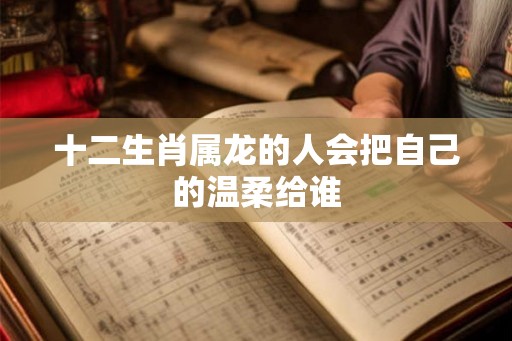十二生肖属龙的人会把自己的温柔给谁 十二生肖属龙的人会把自己的温柔给谁