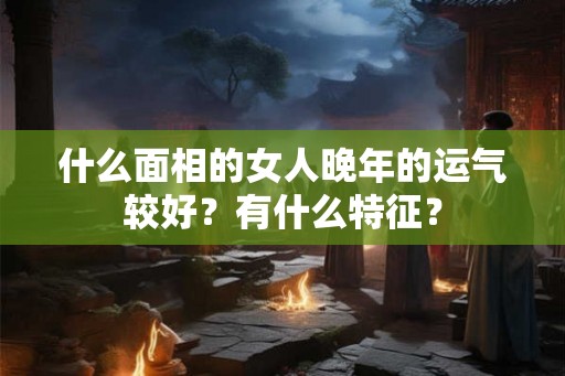 什么面相的女人晚年的运气较好？有什么特征？