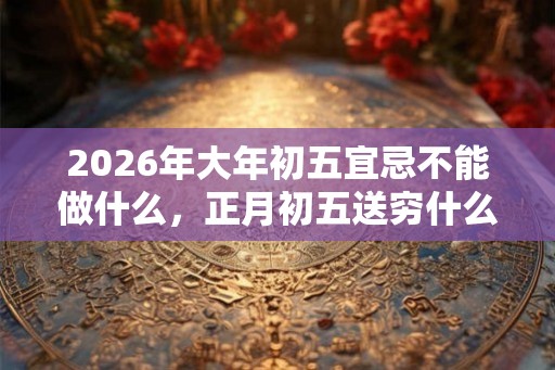 2026年大年初五宜忌不能做什么,正月初五送穷什么意思 2026年大年初五宜忌不能做什么,正月初五送穷什么意思