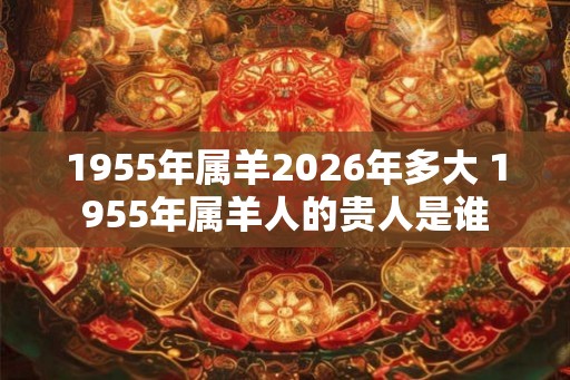 1955年属羊2026年多大 1955年属羊人的贵人是谁 1955年属羊2026年多大 1955年属羊人的贵人是谁