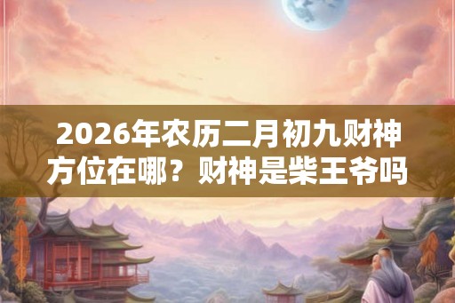 2026年农历二月初九财神方位在哪?财神是柴王爷吗? 2026年农历二月初九财神方位在哪?财神是柴王爷吗?