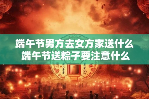端午节男方去女方家送什么 端午节送粽子要注意什么