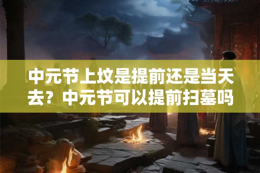 中元节上坟是提前还是当天去？中元节可以提前扫墓吗？