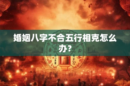 婚姻八字不合五行相克怎么办? 婚姻八字不合五行相克怎么办?