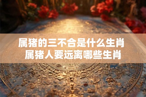 属猪的三不合是什么生肖 属猪人要远离哪些生肖