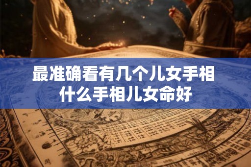 最准确看有几个儿女手相 什么手相儿女命好 最准确看有几个儿女手相 什么手相儿女命好