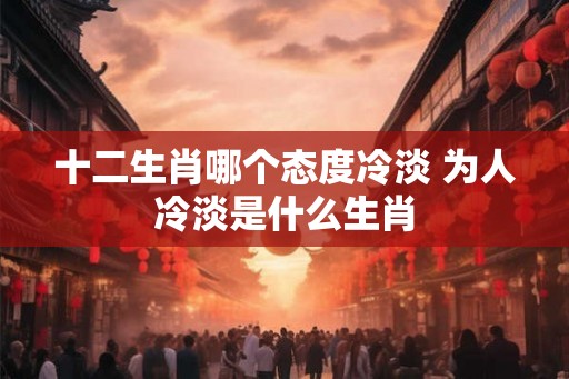 十二生肖哪个态度冷淡 为人冷淡是什么生肖