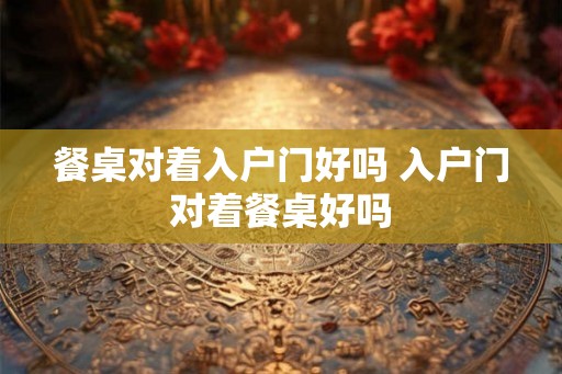 餐桌对着入户门好吗 入户门对着餐桌好吗