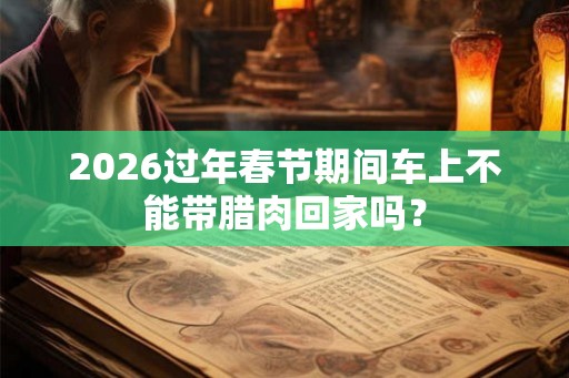 2026过年春节期间车上不能带腊肉回家吗？